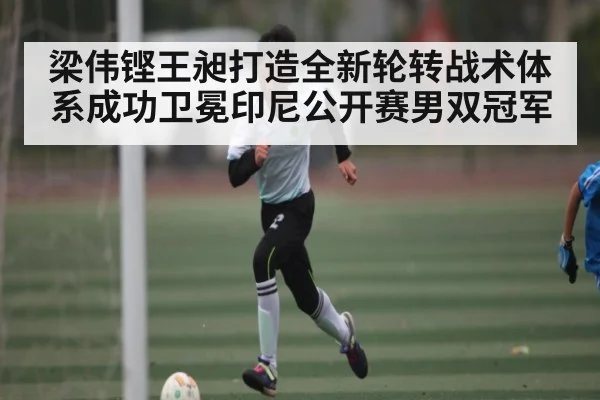 梁伟铿王昶打造全新轮转战术体系成功卫冕印尼公开赛男双冠军